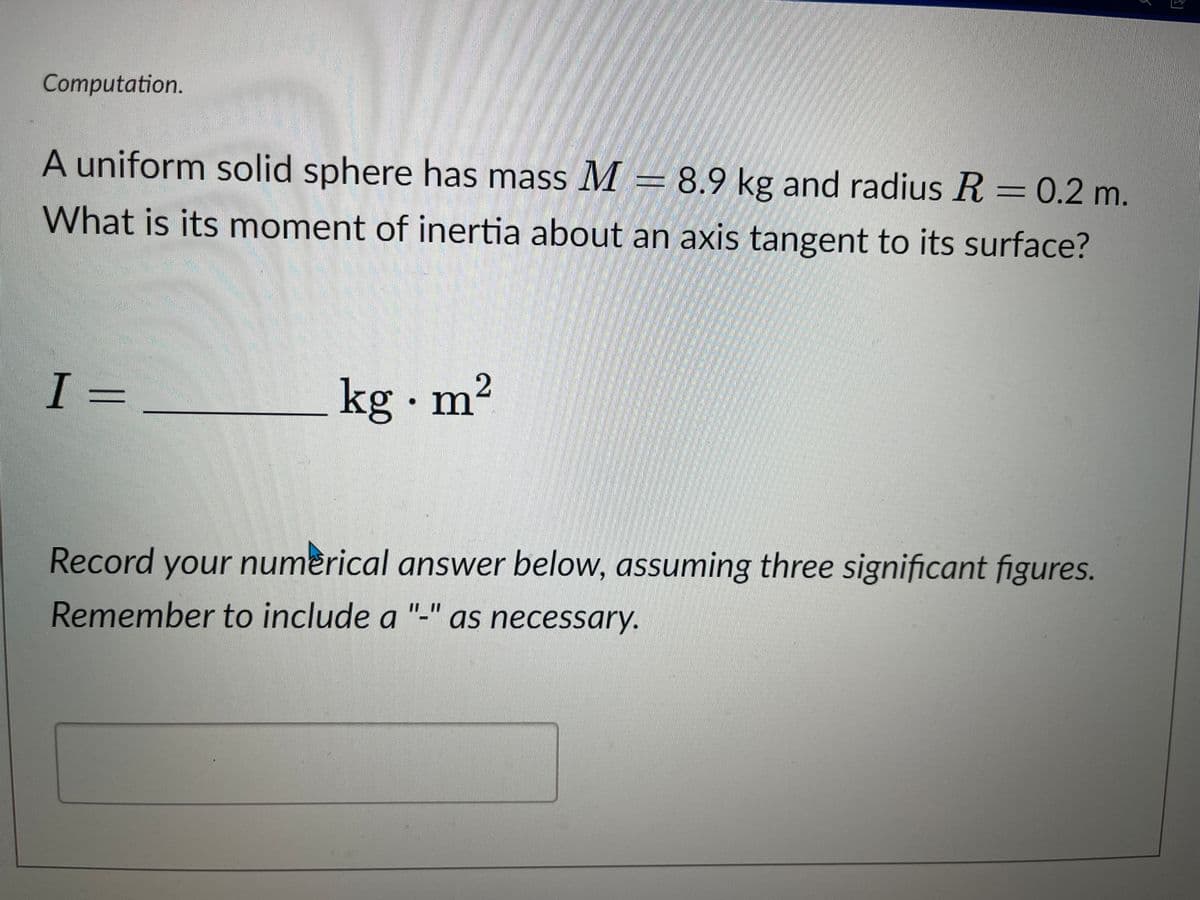 Computation.
A uniform solid sphere has mass M = 8.9 kg and radius R = 0.2 m.
What is its moment of inertia about an axis tangent to its surface?
I-
2
kg .m²
Record your
your numerical answer below, assuming three significant figures.
Remember to include a as necessary.