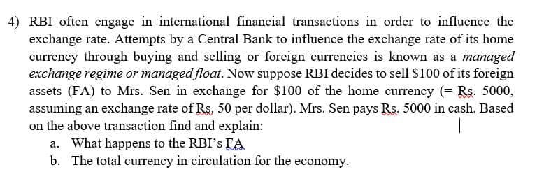 4) RBI often engage in international financial transactions in order to influence the
exchange rate. Attempts by a Central Bank to influence the exchange rate of its home
currency through buying and selling or foreign currencies is known as a managed
exchange regime or managed float. Now suppose RBI decides to sell $100 of its foreign
assets (FA) to Mrs. Sen in exchange for $100 of the home currency (= Rs. 5000,
assuming an exchange rate of Rs, 50 per dollar). Mrs. Sen pays Rs. 5000 in cash. Based
on the above transaction find and explain:
a. What happens to the RBI's FA
b. The total currency in circulation for the economy.
