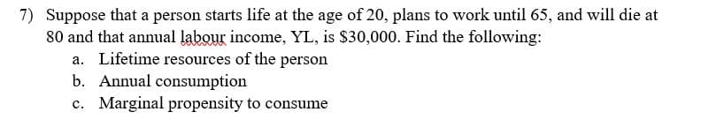 7) Suppose that a person starts life at the age of 20, plans to work until 65, and will die at
80 and that annual labour income, YL, is $30,000. Find the following:
a. Lifetime resources of the person
b. Annual consumption
c. Marginal propensity to consume
