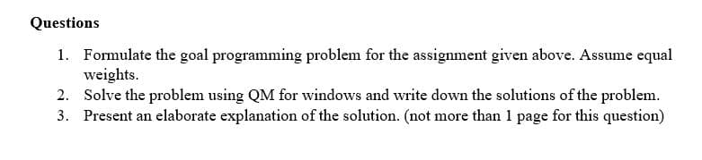 Questions
1. Formulate the goal programming problem for the assignment given above. Assume equal
weights.
2. Solve the problem using QM for windows and write down the solutions of the problem.
3. Present an elaborate explanation of the solution. (not more than 1 page for this question)
