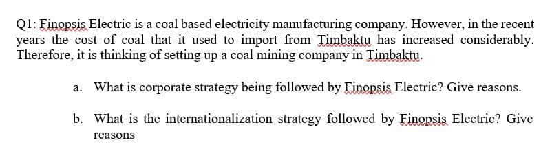 Q1: Finopsis Electric is a coal based electricity manufacturing company. However, in the recent
years the cost of coal that it used to import from Timbaktu has increased considerably.
Therefore, it is thinking of setting up a coal mining company in Timbaktu.
a. What is corporate strategy being followed by Finopsis Electric? Give reasons.
b. What is the internationalization strategy followed by Finopsis Electric? Give
reasons
