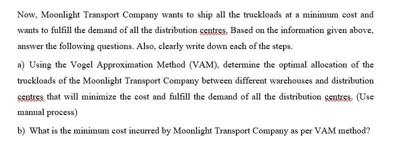 Now, Moonlight Transport Company wants to ship all the truckloads at a minimum cost and
wants to fulfill the demand of all the distribution centres, Based on the information given above,
answer the following questions. Also, clearly write down each of the steps.
a) Using the Vogel Approximation Method (VAM), determine the optimal allocation of the
truckloads of the Moonlight Transport Company between different warehouses and distribution
çentres that will minimize the cost and fulfill the demand of all the distribution çentres. (Use
manual process)
b) What is the minimum cost incurred by Moonlight Transport Company as per VAM method?
