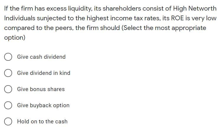 If the firm has excess liquidity, its shareholders consist of High Networth
Individuals sunjected to the highest income tax rates, its ROE is very low
compared to the peers, the firm should (Select the most appropriate
option)
Give cash dividend
Give dividend in kind
Give bonus shares
Give buyback option
Hold on to the cash
