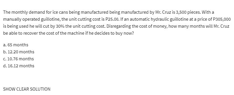 The monthly demand for ice cans being manufactured being manufactured by Mr. Cruz is 3,500 pieces. With a
manually operated guillotine, the unit cutting cost is P25.00. If an automatic hydraulic guillotine at a price of P305,000
is being used he will cut by 30% the unit cutting cost. Disregarding the cost of money, how many months will Mr. Cruz
be able to recover the cost of the machine if he decides to buy now?
a. 65 months
b. 12.20 months
c. 10.76 months
d. 16.12 months
SHOW CLEAR SOLUTION
