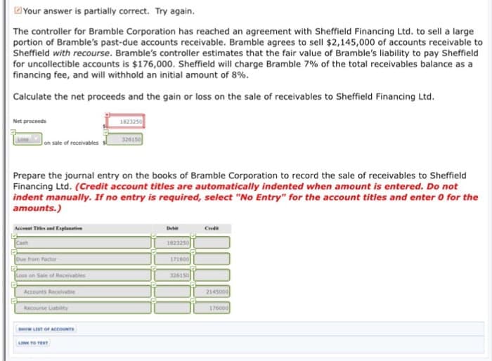 Your answer is partially correct. Try again.
The controller for Bramble Corporation has reached an agreement with Sheffield Financing Ltd. to sell a large
portion of Bramble's past-due accounts receivable. Bramble agrees to sell $2,145,000 of accounts receivable to
Sheffield with recourse. Bramble's controller estimates that the fair value of Bramble's liability to pay Sheffield
for uncollectible accounts is $176,000. Sheffield will charge Bramble 7% of the total receivables balance as a
financing fee, and will withhold an initial amount of 8%.
Calculate the net proceeds and the gain or loss on the sale of receivables to Sheffield Financing Ltd.
Net proceeds
Loss
on sale of receivables
Account Titles and Explanation
Prepare the journal entry on the books of Bramble Corporation to record the sale of receivables to Sheffield
Financing Ltd. (Credit account titles are automatically indented when amount is entered. Do not
indent manually. If no entry is required, select "No Entry" for the account titles and enter 0 for the
amounts.)
Due from Factor
Loss on Sale of Receivables
Accounts Receivable
E
Recourse Liability
SHOW LIST OF ACCOUNTS
1823250
LINK TO TEXT
326150
Debit
1823250
171600
326150
Credit
2145000
176000