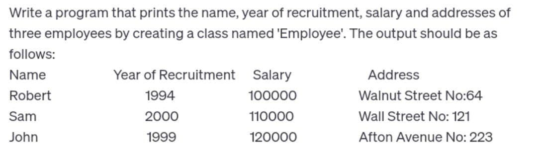 Write a program that prints the name, year of recruitment, salary and addresses of
three employees by creating a class named 'Employee'. The output should be as
follows:
Name
Robert
Sam
John
Year of Recruitment
1994
2000
1999
Salary
100000
110000
120000
Address
Walnut Street No:64
Wall Street No: 121
Afton Avenue No: 223
