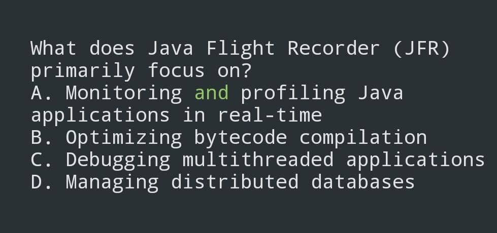 What does Java Flight Recorder (JFR)
primarily focus on?
A. Monitoring and profiling Java
applications in real-time
B. Optimizing bytecode compilation
C. Debugging multithreaded applications
D. Managing distributed databases