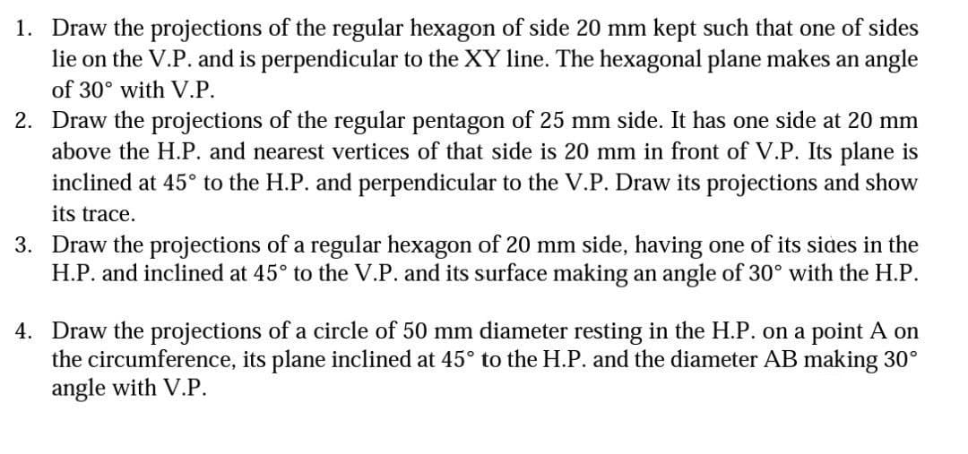 1. Draw the projections of the regular hexagon of side 20 mm kept such that one of sides
lie on the V.P. and is perpendicular to the XY line. The hexagonal plane makes an angle
of 30° with V.P.
2. Draw the projections of the regular pentagon of 25 mm side. It has one side at 20 mm
above the H.P. and nearest vertices of that side is 20 mm in front of V.P. Its plane is
inclined at 45° to the H.P. and perpendicular to the V.P. Draw its projections and show
its trace.
3. Draw the projections of a regular hexagon of 20 mm side, having one of its sides in the
H.P. and inclined at 45° to the V.P. and its surface making an angle of 30° with the H.P.
4. Draw the projections of a circle of 50 mm diameter resting in the H.P. on a point A on
the circumference, its plane inclined at 45° to the H.P. and the diameter AB making 30°
angle with V.P.