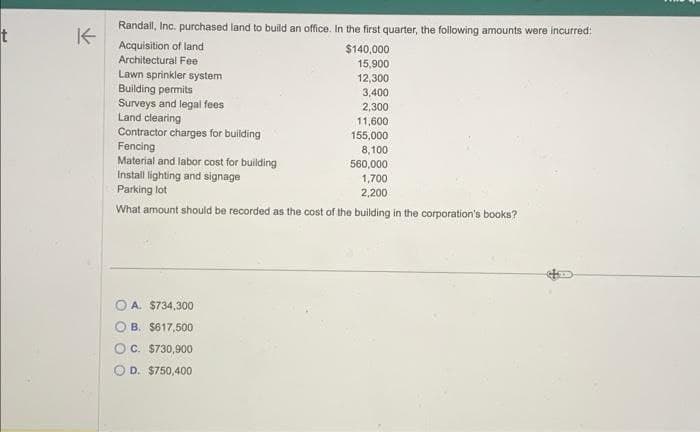 t
K
Randall, Inc. purchased land to build an office. In the first quarter, the following amounts were incurred:
Acquisition of land
Architectural Fee
$140,000
15,900
12,300
3,400
2,300
11,600
155,000
8,100
560,000
Install lighting and signage
1,700
Parking lot
2,200
What amount should be recorded as the cost of the building in the corporation's books?
Lawn sprinkler system
Building permits
Surveys and legal fees
Land clearing
Contractor charges for building
Fencing
Material and labor cost for building
OA. $734,300
B. $617,500
OC. $730,900
D. $750,400