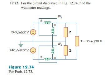 12.73 For the circuit displayed in Fig. 12.74, find the
wattmeter readings.
240/-60° V
240-120° V
+1
Figure 12.74
For Prob. 12.73.
m
ell
H
W₁
W₂
N
N
Z = 10 + 130 12