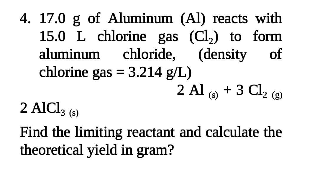 4. 17.0 g of Aluminum (Al) reacts with
15.0 L chlorine gas (Cl,) to form
aluminum
chloride,
(density
of
chlorine gas = 3.214 g/L)
2 Al (9 + 3 Clz (8)
(s)
(g)
2 AICI,
(s)
Find the limiting reactant and calculate the
theoretical yield in gram?
