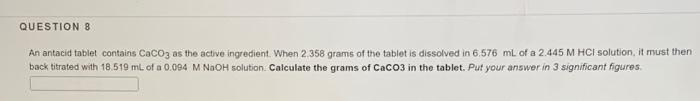 QUESTION 8
An antacid tablet contains CaCo3 as the active ingredient. When 2.358 grams of the tablet is dissolved in 6.576 ml of a 2.445 M HCI solution, it must then
back titrated with 18.519 ml. of a 0.094 M NaOH solution. Calculate the grams of CaC03 in the tablet. Put your answer in 3 significant figures.
