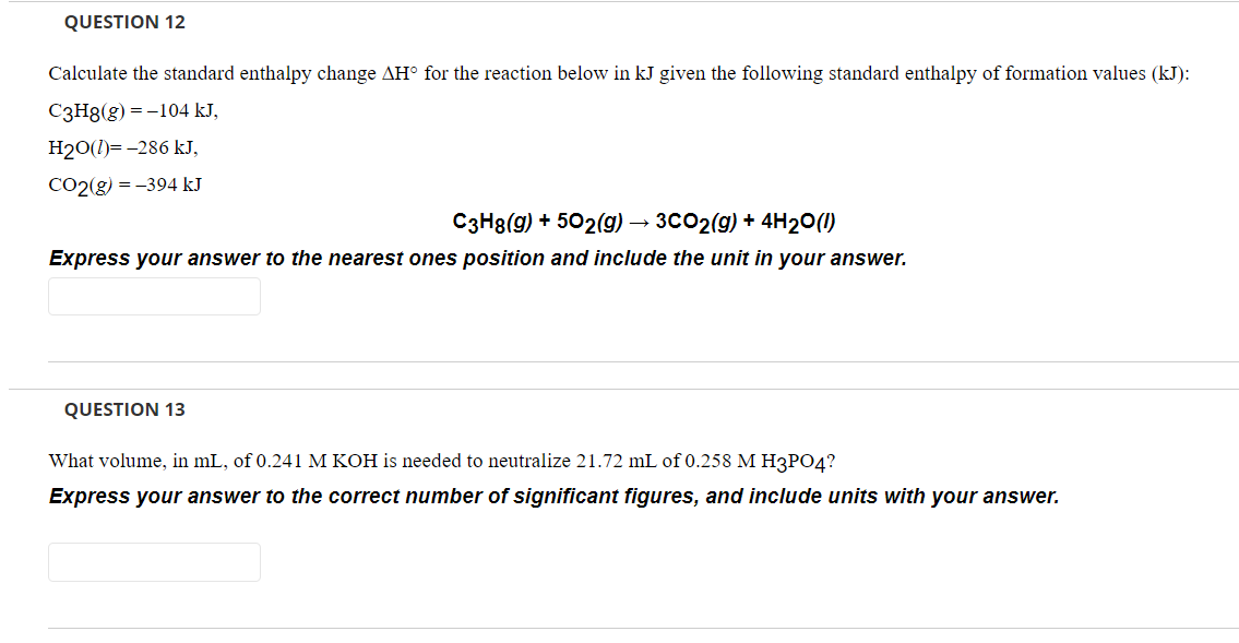 QUESTION 12
Calculate the standard enthalpy change AH° for the reaction below in kJ given the following standard enthalpy of formation values (kJ):
C3H8(g) = -104 kJ,
H20(1)= -286 kJ,
CO2(g) = -394 kJ
C3H8(g) + 502(g) → 3CO2(g) + 4H20(1)
Express your answer to the nearest ones position and include the unit in your answer.
QUESTION 13
What volume, in mL, of 0.241 M KOH is needed to neutralize 21.72 mL of 0.258 M H3PO4?
Express your answer to the correct number of significant figures, and include units with your answer.
