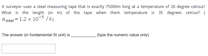 A surveyor uses a steel measuring tape that is exactly 75000m long at a temperature of 20 degree celcius?
What is the length (in m) of the tape when them temperature is 35 degrees celcius? (
X steel = 1.2 x 10-5 / K)
The answer (in fundamental Sl unit) is
(type the numeric value only)
