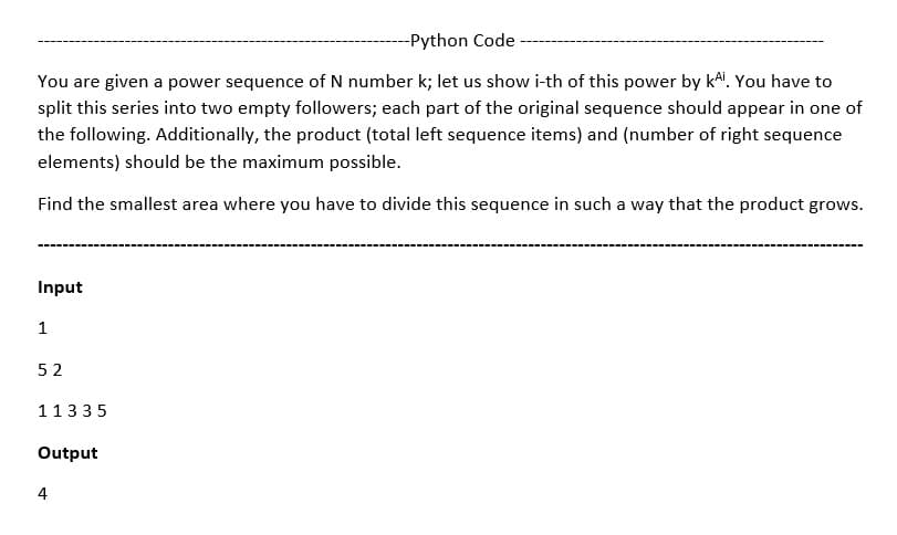 -Python Code -
You are given a power sequence of N number k; let us show i-th of this power by kai. You have to
split this series into two empty followers; each part of the original sequence should appear in one of
the following. Additionally, the product (total left sequence items) and (number of right sequence
elements) should be the maximum possible.
Find the smallest area where you have to divide this sequence in such a way that the product grows.
Input
1
52
11335
Output
4