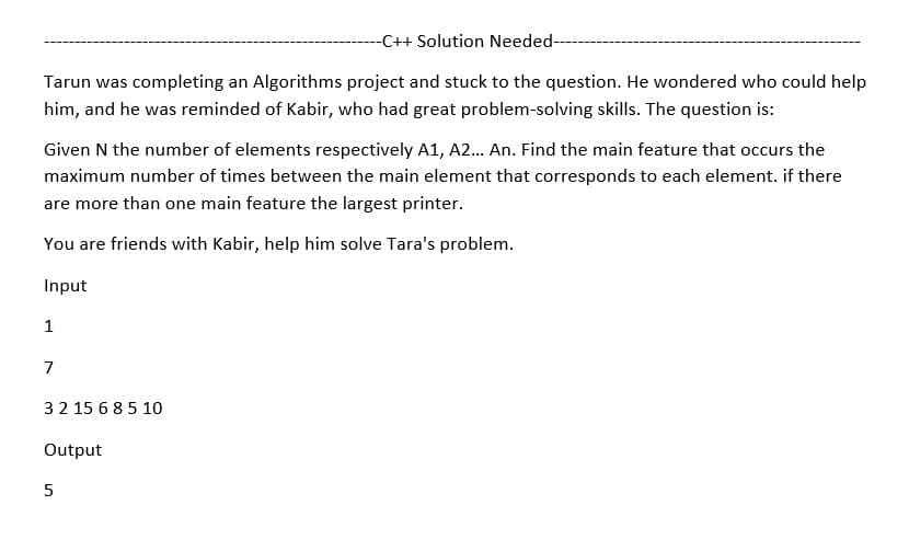 -C++ Solution Needed--
Tarun was completing an Algorithms project and stuck to the question. He wondered who could help
him, and he was reminded of Kabir, who had great problem-solving skills. The question is:
Given N the number of elements respectively A1, A2... An. Find the main feature that occurs the
maximum number of times between the main element that corresponds to each element. if there
are more than one main feature the largest printer.
You are friends with Kabir, help him solve Tara's problem.
Input
1
7
3 2 15 6 8 5 10
Output
5