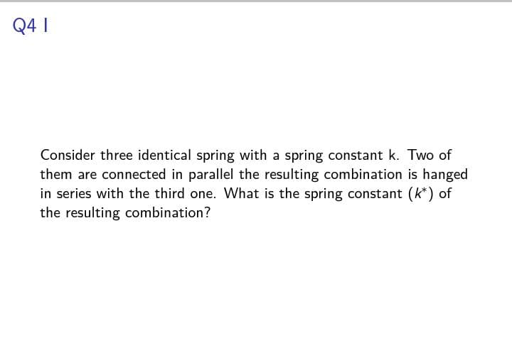 Q4 1
Consider three identical spring with a spring constant k. Two of
them are connected in parallel the resulting combination is hanged
in series with the third one. What is the spring constant (k*) of
the resulting combination?