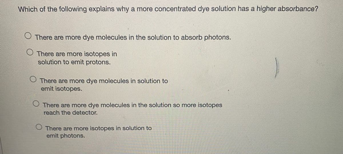Which of the following explains why a more concentrated dye solution has a higher absorbance?
There are more dye molecules in the solution to absorb photons.
O There are more isotopes in
solution to emit protons.
O There are more dye molecules in solution to
emit isotopes.
There are more dye molecules in the solution so more isotopes
reach the detector.
There are more isotopes in solution to
emit photons.
