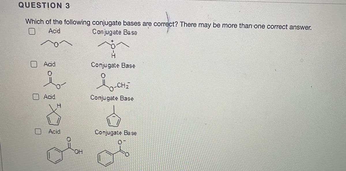 QUESTION 3
Which of the following conjugate bases are correct? There may be more than one correct answer.
Acid
Conjugate Base
Acid
Conjugate Base
Acid
Conjugate Base
OAcid
Conjugate Ba se
HO.
