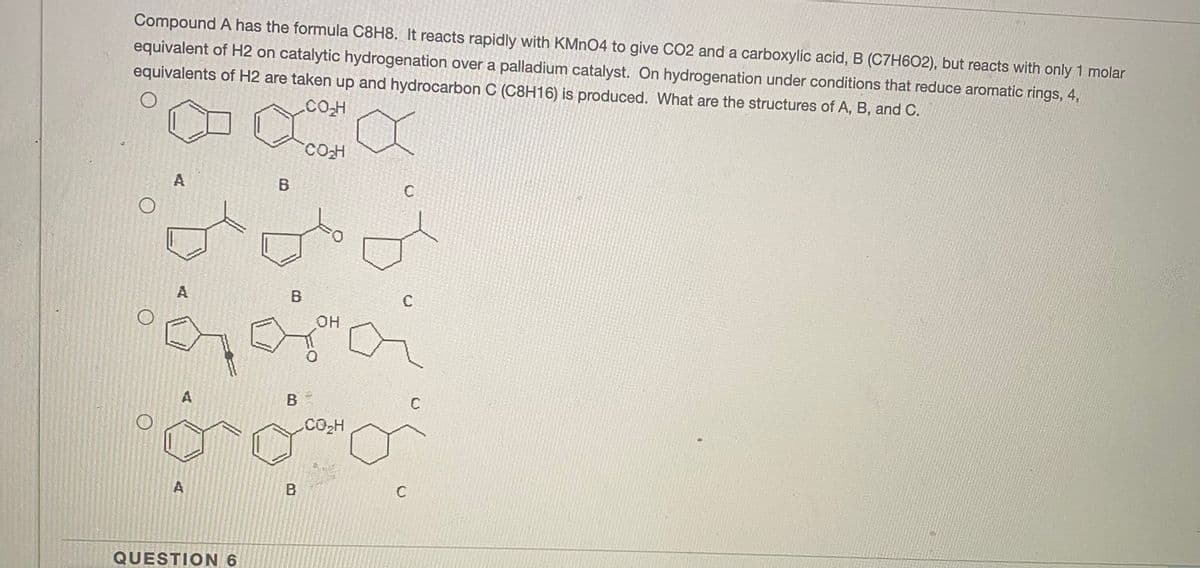 Compound A has the formula C8H8. It reacts rapidly with KMN04 to give CO2 and a carboxylic acid, B (C7H602), but reacts with only 1 molar
equivalent of H2 on catalytic hydrogenation over a palladium catalyst. On hydrogenation under conditions that reduce aromatic rings, 4,
equivalents of H2 are taken up and hydrocarbon C (C8H16) is produced. What are the structures of A, B, and C.
.CO.H
COH
A
A
B
C
OH
A
CO2H
A
B
QUESTION 6
