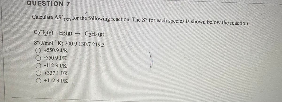 QUESTION 7
Calculate AS,
for the following reaction. The S° for each species is shown below the reaction.
Txn
C2H2(g) + H2(g) → C2H4(g)
S°(J/mol K) 200.9 130.7 219.3
+550.9 J/K
-550.9 J/K
-112.3 J/K
+337.1 J/K
O +112.3 J/K
