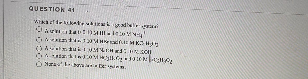 QUESTION 41
Which of the following solutions is a good buffer system?
+.
O A solution that is 0.10 M HI and 0.10 M NH4"
O A solution that is 0.10 M HBr and 0.10 M KC2H3O2
A solution that is 0.10 M NAOH and 0.10M KOH
O A solution that is 0.10 M HC2H3O2 and 0.10 M LIC2H3O2
None of the above are buffer systems.
