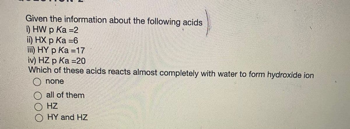 Given the information about the following acids
) HW p Ка -2
i) HХ р Ка -6
iii) HY p Ka =17
iv) HZ p Ка -20
Which of these acids reacts almost completely with water to form hydroxide ion
O none
all of them
HZ
HY and HZ
