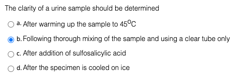 The clarity of a urine sample should be determined
a. After warming up the sample to 45°c
b.Following thorough mixing of the sample and using a clear tube only
c. After addition of sulfosalicylic acid
O d. After the specimen is cooled on ice
