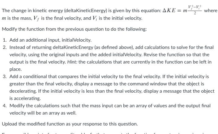 V?-V?
The change in kinetic energy (deltaKineticEnergy) is given by this equation: AKE = m-
where
m is the mass, Vf is the final velocity, and V; is the initial velocity.
Modify the function from the previous question to do the following:
1. Add an additional input, initialVelocity.
2. Instead of returning deltaKineticEnergy (as defined above), add calculations to solve for the final
velocity, using the original inputs and the added initial Velocity. Revise the function so that the
output is the final velocity. Hint: the calculations that are currently in the function can be left in
place.
3. Add a conditional that compares the initial velocity to the final velocity. If the initial velocity is
greater than the final velocity, display a message to the command window that the object is
decelerating. If the initial velocity is less than the final velocity, display a message that the object
is accelerating.
4. Modify the calculations such that the mass input can be an array of values and the output final
velocity will be an array as well.
Upload the modified function as your response to this question.
