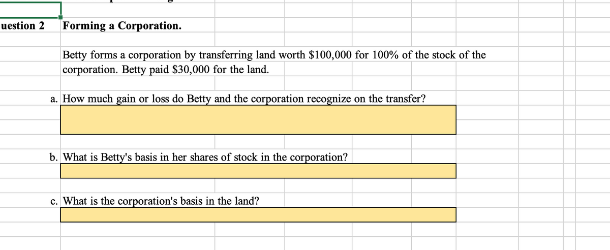 uestion 2 Forming a Corporation.
Betty forms a corporation by transferring land worth $100,000 for 100% of the stock of the
corporation. Betty paid $30,000 for the land.
a. How much gain or loss do Betty and the corporation recognize on the transfer?
b. What is Betty's basis in her shares of stock in the corporation?
c. What is the corporation's basis in the land?