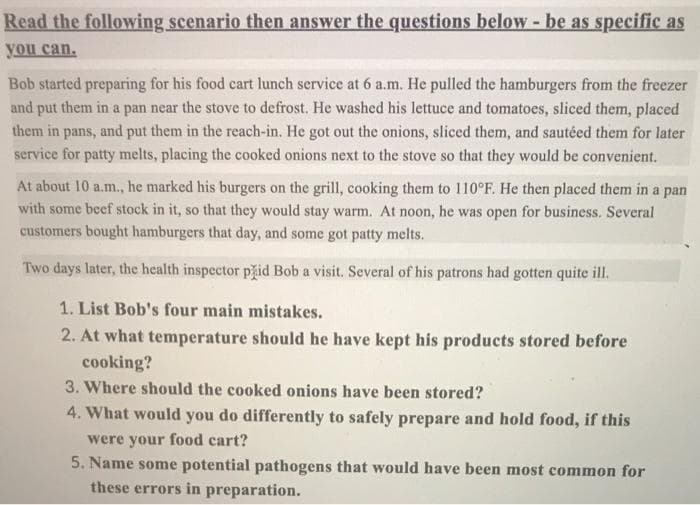 Read the following scenario then answer the questions below - be as specific as
you can.
Bob started preparing for his food cart lunch service at 6 a.m. He pulled the hamburgers from the freezer
and put them in a pan near the stove to defrost. He washed his lettuce and tomatoes, sliced them, placed
them in pans, and put them in the reach-in. He got out the onions, sliced them, and sautéed them for later
service for patty melts, placing the cooked onions next to the stove so that they would be convenient.
At about 10 a.m., he marked his burgers on the grill, cooking them to 110°F. He then placed them in a pan
with some beef stock in it, so that they would stay warm. At noon, he was open for business. Several
customers bought hamburgers that day, and some got patty melts.
Two days later, the health inspector pid Bob a visit. Several of his patrons had gotten quite ill.
1. List Bob's four main mistakes.
2. At what temperature should he have kept his products stored before
cooking?
3. Where should the cooked onions have been stored?
4. What would you do differently to safely prepare and hold food, if this
were your food cart?
5. Name some potential pathogens that would have been most common for
these errors in preparation.
