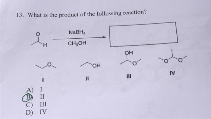 13. What is the product of the following reaction?
NABH4
H.
CH;OH
OH
но.
III
IV
II
C) III
D) IV
