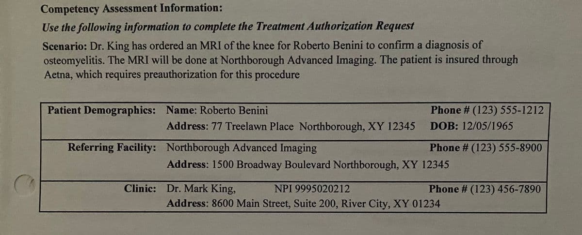 Competency Assessment Information:
Use the following information to complete the Treatment Authorization Request
Scenario: Dr. King has ordered an MRI of the knee for Roberto Benini to confirm a diagnosis of
osteomyelitis. The MRI will be done at Northborough Advanced Imaging. The patient is insured through
Aetna, which requires preauthorization for this procedure
Patient Demographics: Name: Roberto Benini
Phone # (123) 555-1212
Address: 77 Treelawn Place Northborough, XY 12345
DOB: 12/05/1965
Referring Facility: Northborough Advanced Imaging
Phone # (123) 555-8900
Address: 1500 Broadway Boulevard Northborough, XY 12345
Clinic: Dr. Mark King,
NPI 9995020212
Phone # (123) 456-7890
Address: 8600 Main Street, Suite 200, River City, XY 01234
