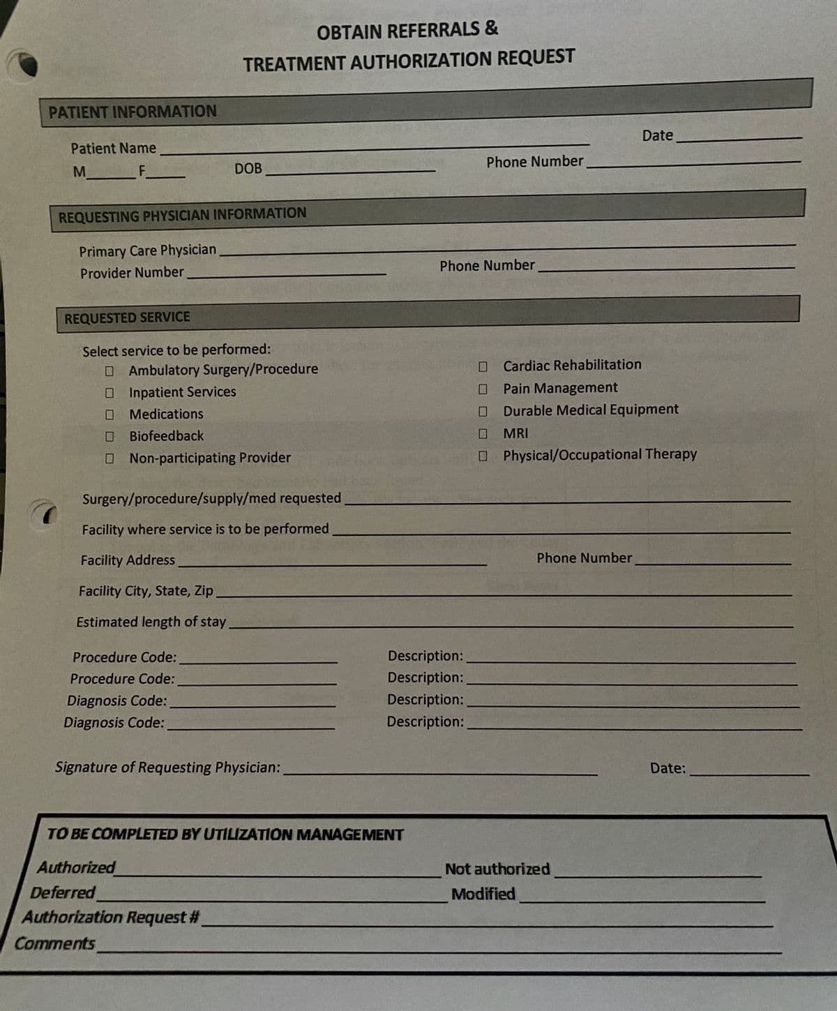OBTAIN REFERRALS &
TREATMENT AUTHORIZATION REQUEST
PATIENT INFORMATION
Date
Patient Name
Phone Number
F
DOB
REQUESTING PHYSICIAN INFORMATION
Primary Care Physician
Provider Number
Phone Number
REQUESTED SERVICE
Select service to be performed:
OAmbulatory Surgery/Procedure
O Inpatient Services
Cardiac Rehabilitation
Pain Management
Medications
Durable Medical Equipment
Biofeedback
MRI
O Non-participating Provider
O Physical/Occupational Therapy
Surgery/procedure/supply/med requested
Facility where service is to be performed
Facility Address
Phone Number
Facility City, State, Zip
Estimated length of stay
Procedure Code:
Description:
Procedure Code:
Description:
Diagnosis Code:
Description:
Diagnosis Code:
Description:
Signature of Requesting Physician:
Date:
TO BE COMPLETED BY UTILIZATION MANAGEMENT
Authorized
Not authorized
Deferred
Authorization Request #
Comments
Modified

