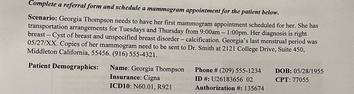 Complete a referral form and schedule a mammogram appointment for the patient below.
Scenario: Georgia Thompson needs to have her first mammogram appointment scheduled for her. She has
transportation arrangements for Tuesdays and Thursday from 9:00am – 1:00pm. Her diagnosis is right
breast – Cyst of breast and unspecified breast disorder – calcification. Georgia's last menstrual period was
05/27/XX. Copies of her mammogram need to be sent to Dr. Smith at 2121 College Drive, Suite 450,
Middleton California, 55456. (916) 555-4321.
-
Patient Demographics:
DOB: 05/28/1955
Name: Georgia Thompson
Insurance: Cigna
Phone # (209) 555-1234
ID #: U26183656 02
CPT: 77055
ICD10: N60.01, R921
Authorization #: 135674

