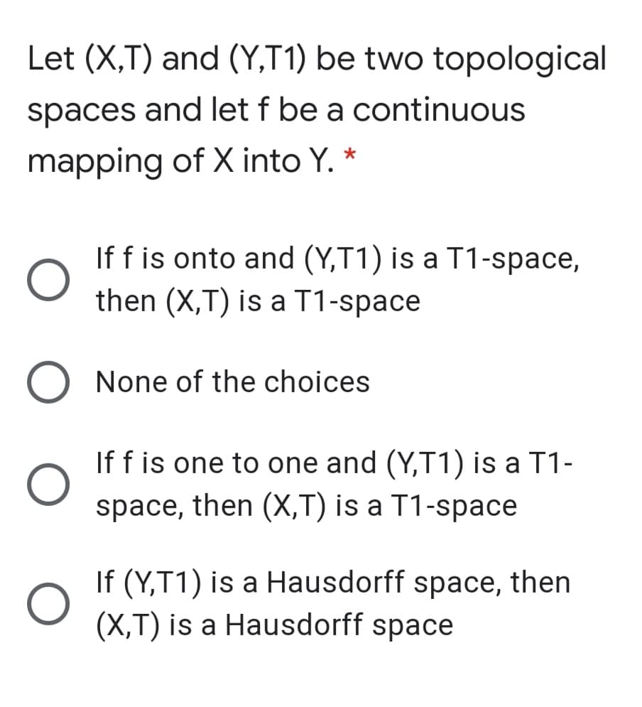 Let (X,T) and (Y,T1) be two topological
spaces and let f be a continuous
mapping of X into Y. *
If f is onto and (Y,T1) is a T1-space,
then (X,T) is a T1-space
O None of the choices
If f is one to one and (Y,T1) is a T1-
space, then (X,T) is a T1-space
If (Y,T1) is a Hausdorff space, then
(X,T) is a Hausdorff space
