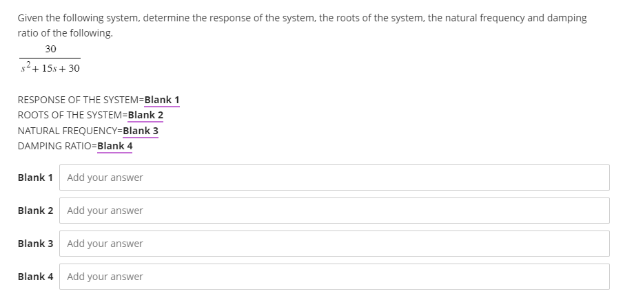 Given the following system, determine the response of the system, the roots of the system, the natural frequency and damping
ratio of the following.
30
s²+15s+ 30
RESPONSE OF THE SYSTEM=Blank 1
ROOTS OF THE SYSTEM=Blank 2
NATURAL FREQUENCY=Blank 3
DAMPING RATIO=Blank 4
Blank 1 Add your answer
Blank 2 Add your answer
Blank 3 Add your answer
Blank 4
Add your answer
