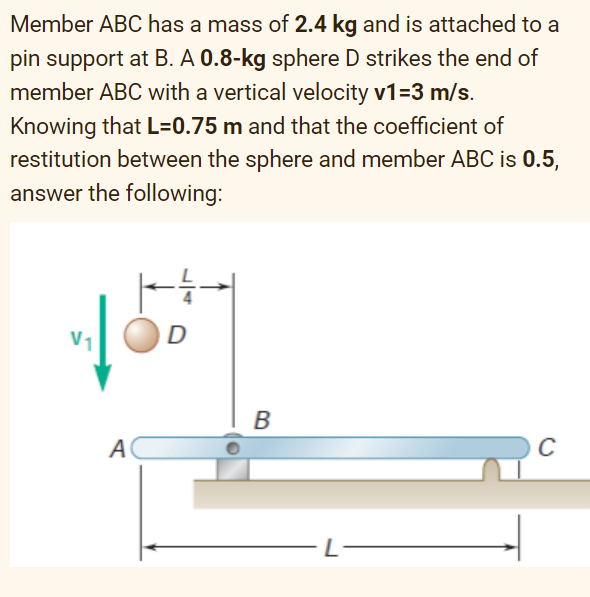 Member ABC has a mass of 2.4 kg and is attached to a
pin support at B. A 0.8-kg sphere D strikes the end of
member ABC with a vertical velocity v1=3 m/s.
Knowing that L=0.75 m and that the coefficient of
restitution between the sphere and member ABC is 0.5,
answer the following:
A
D
B
C