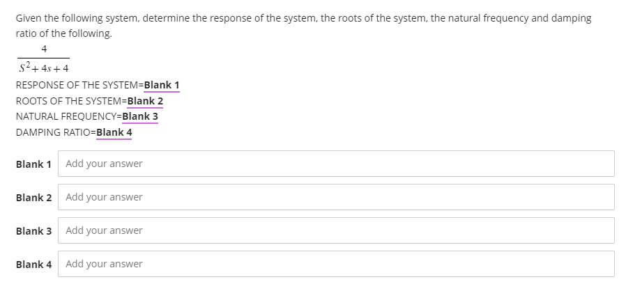 Given the following system, determine the response of the system, the roots of the system, the natural frequency and damping
ratio of the following.
4
S²+45+4
RESPONSE OF THE SYSTEM=Blank 1
ROOTS OF THE SYSTEM=Blank 2
NATURAL FREQUENCY=Blank 3
DAMPING RATIO=Blank 4
Blank 1 Add your answer
Blank 2 Add your answer
Blank 3 Add your answer
Blank 4
Add your answer