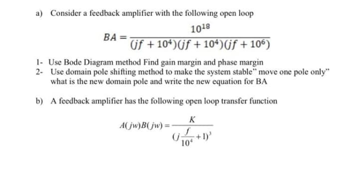 a) Consider a fecedback amplifier with the following open loop
1018
BA =
(if + 104)(if + 104)(jf + 106)
1- Use Bode Diagram method Find gain margin and phase margin
2- Use domain pole shifting method to make the system stable" move one pole only"
what is the new domain pole and write the new equation for BA
b) A feedback amplifier has the following open loop transfer function
K
A(jw)B(jw) =
(j:
10
+1)
