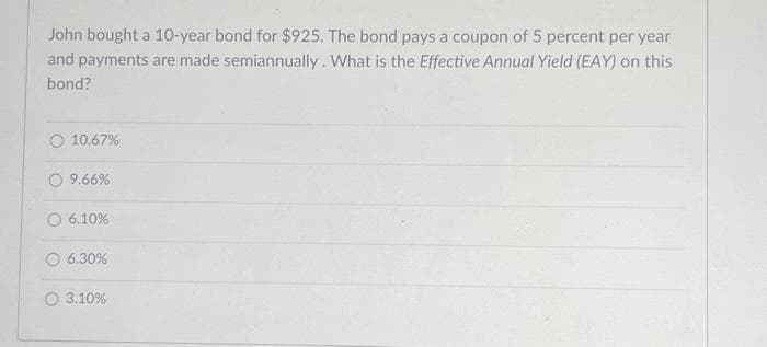 John bought a 10-year bond for $925. The bond pays a coupon of 5 percent per year
and payments are made semiannually. What is the Effective Annual Yield (EAY) on this
bond?
10.67%
9.66%
O 6.10%
6.30%
3.10%
