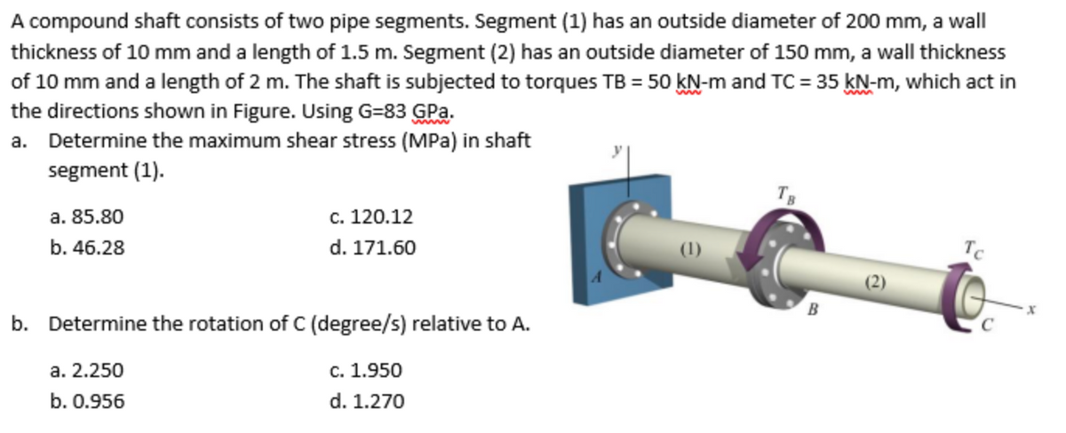 A compound shaft consists of two pipe segments. Segment (1) has an outside diameter of 200 mm, a wall
thickness of 10 mm and a length of 1.5 m. Segment (2) has an outside diameter of 150 mm, a wall thickness
of 10 mm and a length of 2 m. The shaft is subjected to torques TB = 50 kN-m and TC = 35 kN-m, which act in
the directions shown in Figure. Using G=83 GPa.
a. Determine the maximum shear stress (MPa) in shaft
segment (1).
Tg
a. 85.80
c. 120.12
b. 46.28
d. 171.60
(1)
Tc
(2)
b. Determine the rotation of C (degree/s) relative to A.
а. 2.250
c. 1.950
b. 0.956
d. 1.270
