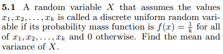 5.1 A random variable X that assumes the values
X1, 2,..., xk is called a discrete uniform random vari-
able if its probability mass function is f(x) = for all
of 1, 2,..., xk and 0 otherwise. Find the mean and
variance of X.