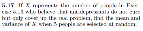 5.17 If X represents the number of people in Exer-
cise 5.13 who believe that antidepressants do not cure
but only cover up the real problem, find the mean and
variance of X when 5 people are selected at random.