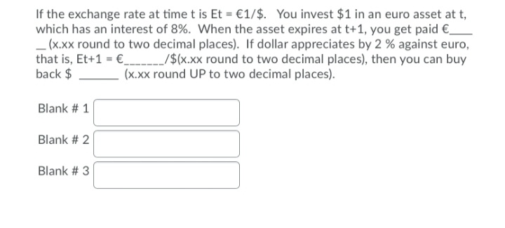 If the exchange rate at time t is Et = €1/$. You invest $1 in an euro asset at t,
which has an interest of 8%. When the asset expires at t+1, you get paid €_
_(x.xx round to two decimal places). If dollar appreciates by 2 % against euro,
that is, Et+1 = € /$(x.xx round to two decimal places), then you can buy
back $
(x.xx round UP to two decimal places).
Blank # 1
Blank # 2
Blank # 3
