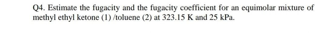 Q4. Estimate the fugacity and the fugacity coefficient for an equimolar mixture of
methyl ethyl ketone (1) /toluene (2) at 323.15 K and 25 kPa.