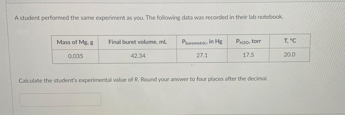 A student performed the same experiment as you. The following data was recorded in their lab notebook.
Mass of Mg, g
Final buret volume, mL
Pbarometric, in Hg
PH20, torr
T, °C
0.035
42.34
27.1
17.5
20.0
Calculate the student's experimental value of R. Round your answer to four places after the decimal.
