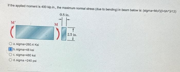 If the applied moment is 400 kip.in., the maximum normal stress (due to bending) in beam below is: (sigma-Mc/l)l-bh^3/12)
0.8 in.
M'
O a.sigma-260.4 Ksi
b.sigma-48 ksi
O c. sigma-480 ksi
O d. sigma =240 psi
2.5 in.