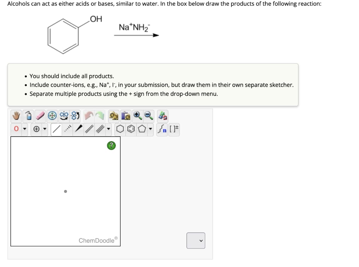 Alcohols can act as either acids or bases, similar to water. In the box below draw the products of the following reaction:
OH
• You should include all products.
• Include counter-ions, e.g., Na+, I, in your submission, but draw them in their own separate sketcher.
Separate multiple products using the + sign from the drop-down menu.
●
***
Na*NH₂
ChemDoodleⓇ