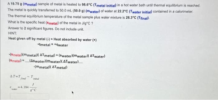 A 19.75 g (mmetal) sample of metal is heated to 98.6°C (Tmetal initial) in a hot water bath until thermal equilibrium is reached.
The metal is quickly transferred to 50.0 mL. (50.0 g) (mwater) of water at 22.2°C (Twater initial) contained in a calorimeter.
The thermal equilibrium temperature of the metal sample plus water mixture is 28.3°C (Tfinal).
What is the specific heat (smetal) of the metal in J/g°C ?
Answer to 2 significant figures. Do not include unit.
HINT:
Heat given off by metal (-) = Heat absorbed by water (+)
-qmetal=+qwater
-(metal)(mmetal) ATmetal) = (swater)(mwater)( ATwater)
(metal) (Aswater)(mwater)(ATwater)
-(mmetal) ATmetal)
AT-T -T
final
S =4.184
waler
J
8°C
